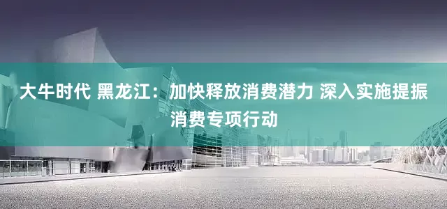 大牛时代 黑龙江：加快释放消费潜力 深入实施提振消费专项行动