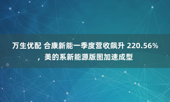 万生优配 合康新能一季度营收飙升 220.56%，美的系新能源版图加速成型