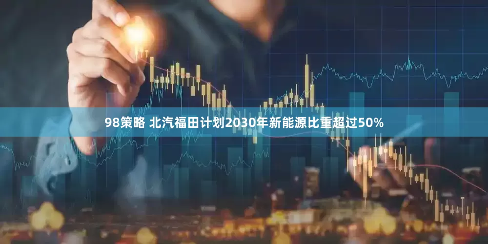 98策略 北汽福田计划2030年新能源比重超过50%