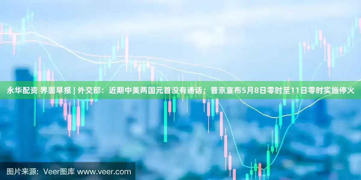永华配资 界面早报 | 外交部：近期中美两国元首没有通话；普京宣布5月8日零时至11日零时实施停火