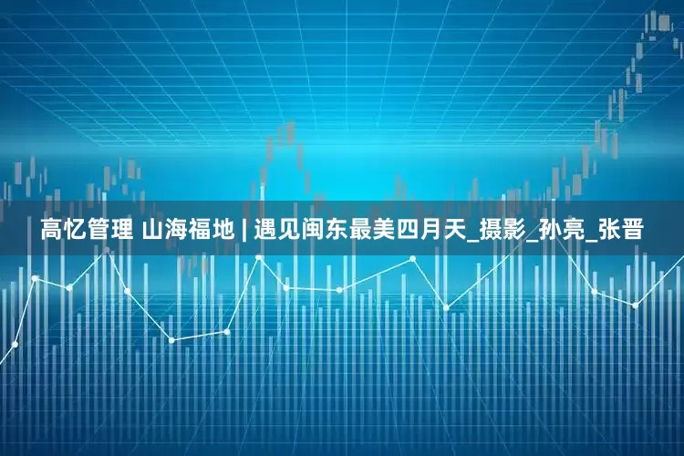 高忆管理 山海福地 | 遇见闽东最美四月天_摄影_孙亮_张晋