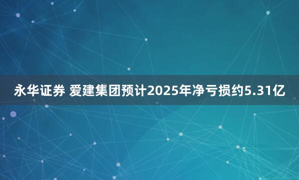 永华证券 爱建集团预计2025年净亏损约5.31亿
