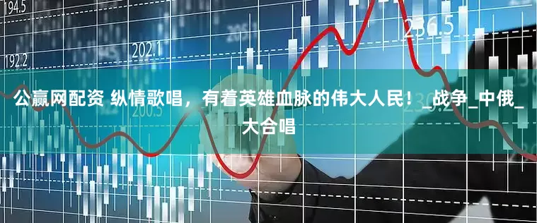 公赢网配资 纵情歌唱，有着英雄血脉的伟大人民！_战争_中俄_大合唱