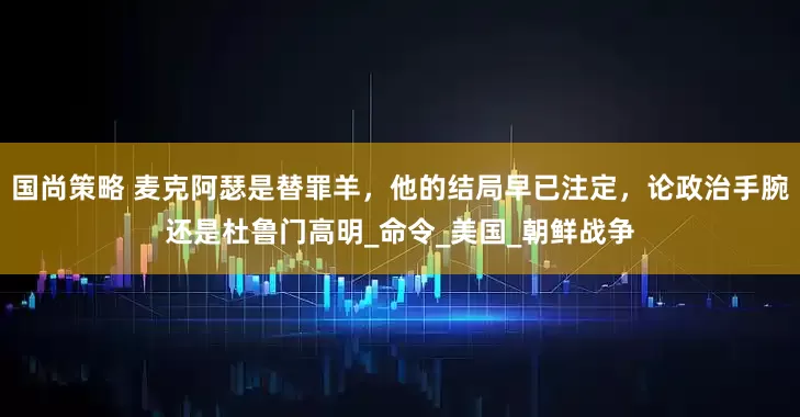 国尚策略 麦克阿瑟是替罪羊，他的结局早已注定，论政治手腕还是杜鲁门高明_命令_美国_朝鲜战争