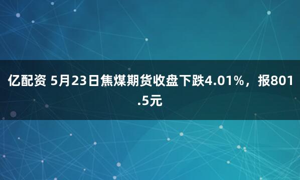 亿配资 5月23日焦煤期货收盘下跌4.01%，报801.5元