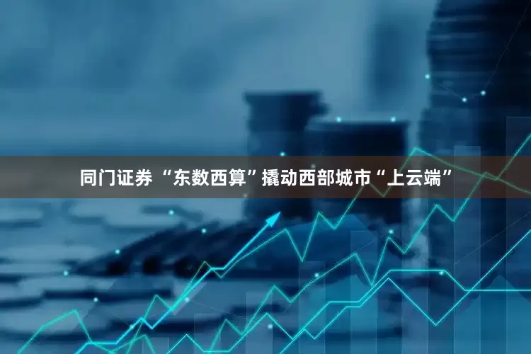 同门证券 “东数西算”撬动西部城市“上云端”