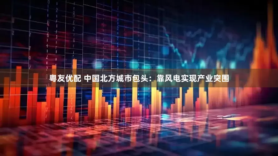 粤友优配 中国北方城市包头：靠风电实现产业突围