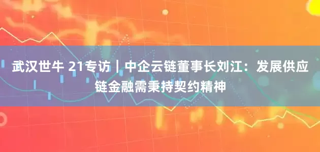 武汉世牛 21专访｜中企云链董事长刘江：发展供应链金融需秉持契约精神