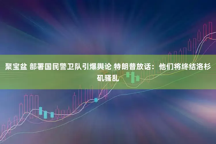 聚宝盆 部署国民警卫队引爆舆论 特朗普放话：他们将终结洛杉矶骚乱