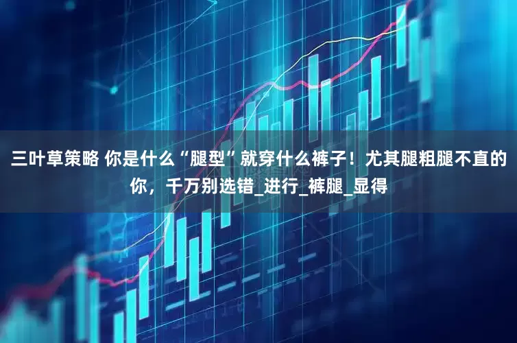 三叶草策略 你是什么“腿型”就穿什么裤子！尤其腿粗腿不直的你，千万别选错_进行_裤腿_显得