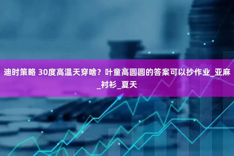 迪时策略 30度高温天穿啥？叶童高圆圆的答案可以抄作业_亚麻_衬衫_夏天