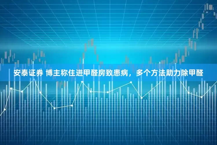 安泰证券 博主称住进甲醛房致患病，多个方法助力除甲醛