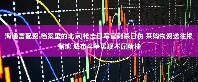 海通富配资 档案里的北京|枪击日军官刺杀日伪 采购物资送往根据地 城市斗争展现不屈精神