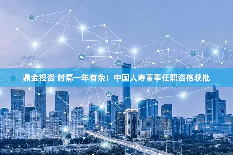 鼎金投资 时隔一年有余！中国人寿董事任职资格获批