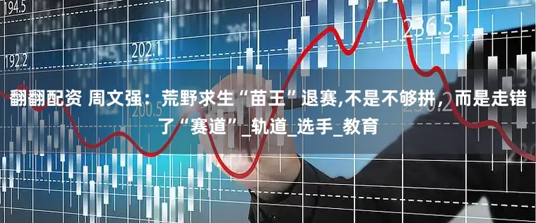 翻翻配资 周文强：荒野求生“苗王”退赛,不是不够拼，而是走错了“赛道”_轨道_选手_教育