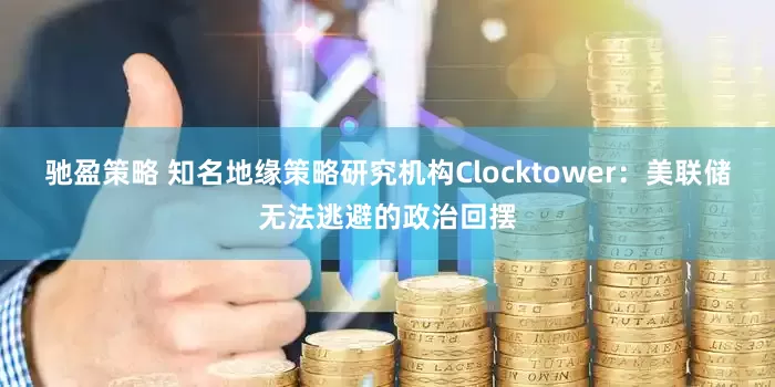 驰盈策略 知名地缘策略研究机构Clocktower：美联储无法逃避的政治回摆