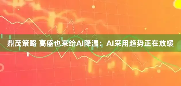 鼎茂策略 高盛也来给AI降温：AI采用趋势正在放缓