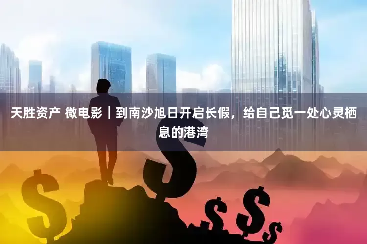 天胜资产 微电影｜到南沙旭日开启长假，给自己觅一处心灵栖息的港湾