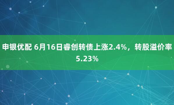 申银优配 6月16日睿创转债上涨2.4%，转股溢价率5.23%