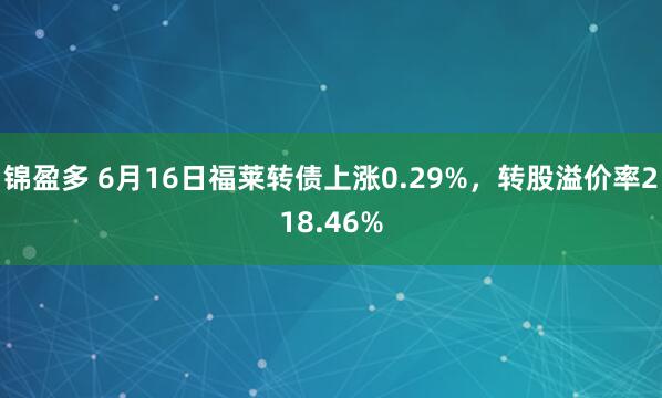 锦盈多 6月16日福莱转债上涨0.29%，转股溢价率218.46%