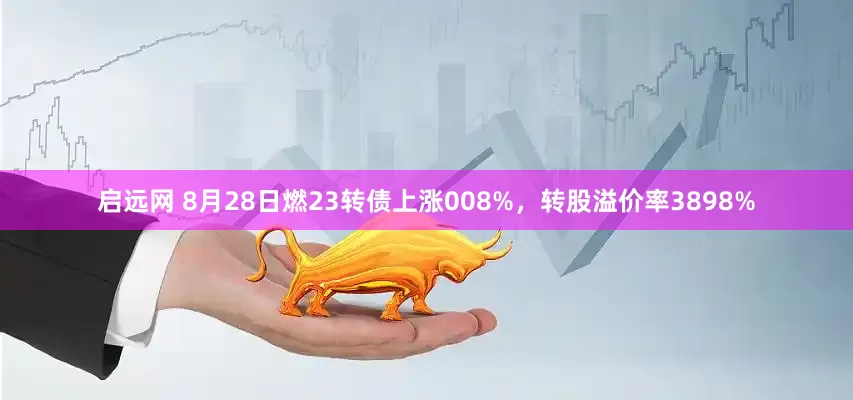 启远网 8月28日燃23转债上涨008%，转股溢价率3898%
