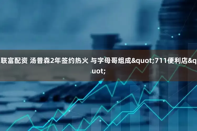 联富配资 汤普森2年签约热火 与字母哥组成"711便利店"